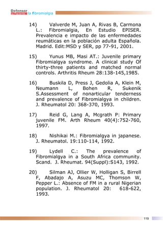 la fibromialgia


14)     Valverde M, Juan A, Rivas B, Carmona
   L.: Fibromialgia, En Estudio EPISER.
   Prevalencia e impacto de las enfermedades
   reumáticas en la población adulta Española.
   Madrid. Edit:MSD y SER, pp 77-91, 2001.

15)      Yunus MB, Masi AT.: Juvenile primary
   Fibromialgya syndrome. A clinical study Of
   thirty-three patients and matched normal
   controls. Arthritis Rheum 28:138-145,1985.

16)      Buskila D, Press J, Gedolia A, Klein M,
   Neumann       L,    Bohen     R,     Sukenik
   S.Assessment of nonarticular tenderness
   and prevalence of Fibromialgya in children.
   J. Rheumatol 20: 368-370, 1993.

17)      Reid G, Lang A, Mcgrath P: Primary
   juvenile FM. Arth Rheum 40(4):752-760,
   1997.

18)      Nishikai M.: Fibromialgya in japanese.
   J. Rheumatol. 19:110-114, 1992.

19)     Lydell   C.:   The   prevalence   of
   Fibromialgya in a South Africa community.
   Scand. J. Rheumat. 94(Suppl):S143, 1992.

20)      Silman AJ, Ollier W, Holligan S, Birrell
   F, Abadajo A, Asuzu MC, Thomson W,
   Pepper L.: Absence of FM in a rural Nigerian
   population. J. Rheumatol 20:        618-622,
   1993.




                                                    119
 