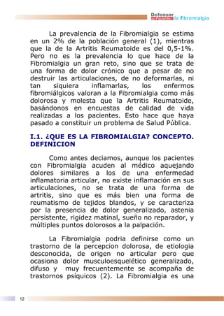 la fibromialgia


           La prevalencia de la Fibromialgia se estima
     en un 2% de la población general (1), mientras
     que la de la Artritis Reumatoide es del 0,5-1%.
     Pero no es la prevalencia lo que hace de la
     Fibromialgia un gran reto, sino que se trata de
     una forma de dolor crónico que a pesar de no
     destruir las articulaciones, de no deformarlas, ni
     tan     siquiera    inflamarlas,   los    enfermos
     fibromiálgicos valoran a la Fibromialgia como más
     dolorosa y molesta que la Artritis Reumatoide,
     basándonos en encuestas de calidad de vida
     realizadas a los pacientes. Esto hace que haya
     pasado a constituir un problema de Salud Pública.

     I.1. ¿QUE ES LA FIBROMIALGIA? CONCEPTO.
     DEFINICION

            Como antes deciamos, aunque los pacientes
     con Fibromialgia acuden al médico aquejando
     dolores similares a los de una enfermedad
     inflamatoria articular, no existe inflamación en sus
     articulaciones, no se trata de una forma de
     artritis, sino que es más bien una forma de
     reumatismo de tejidos blandos, y se caracteriza
     por la presencia de dolor generalizado, astenia
     persistente, rigidez matinal, sueño no reparador, y
     múltiples puntos dolorosos a la palpación.

           La Fibromialgia podria definirse como un
     trastorno de la percepcion dolorosa, de etiologia
     desconocida, de origen no articular pero que
     ocasiona dolor musculoesquelético generalizado,
     difuso y muy frecuentemente se acompaña de
     trastornos psíquicos (2). La Fibromialgia es una


12
 
