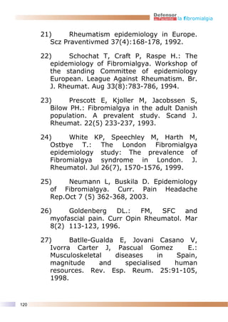 la fibromialgia


      21)      Rheumatism epidemiology in Europe.
         Scz Praventivmed 37(4):168-178, 1992.

      22)      Schochat T, Craft P, Raspe H.: The
         epidemiology of Fibromialgya. Workshop of
         the standing Committee of epidemiology
         European. League Against Rheumatism. Br.
         J. Rheumat. Aug 33(8):783-786, 1994.

      23)      Prescott E, Kjoller M, Jacobssen S,
         Bilow PH.: Fibromialgya in the adult Danish
         population. A prevalent study. Scand J.
         Rheumat. 22(5) 233-237, 1993.

      24)     White KP, Speechley M, Harth M,
         Ostbye T.: The London Fibromialgya
         epidemiology study: The prevalence of
         Fibromialgya syndrome in London. J.
         Rheumatol. Jul 26(7), 1570-1576, 1999.

      25)     Neumann L, Buskila D. Epidemiology
         of Fibromialgya. Curr. Pain Headache
         Rep.Oct 7 (5) 362-368, 2003.

      26)     Goldenberg    DL.:   FM,  SFC    and
         myofascial pain. Curr Opin Rheumatol. Mar
         8(2) 113-123, 1996.

      27)      Batlle-Gualda E, Jovani Casano V,
         Ivorra Carter J, Pascual Gomez        E.:
         Musculoskeletal    diseases     in Spain,
         magnitude      and    specialised  human
         resources. Rev. Esp. Reum. 25:91-105,
         1998.


120
 