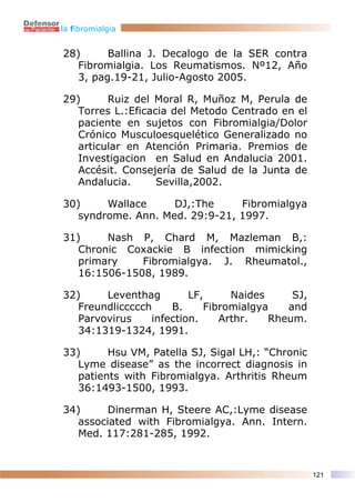 la fibromialgia


28)      Ballina J. Decalogo de la SER contra
   Fibromialgia. Los Reumatismos. Nº12, Año
   3, pag.19-21, Julio-Agosto 2005.

29)      Ruiz del Moral R, Muñoz M, Perula de
   Torres L.:Eficacia del Metodo Centrado en el
   paciente en sujetos con Fibromialgia/Dolor
   Crónico Musculoesquelético Generalizado no
   articular en Atención Primaria. Premios de
   Investigacion en Salud en Andalucia 2001.
   Accésit. Consejería de Salud de la Junta de
   Andalucia.      Sevilla,2002.

30)     Wallace     DJ,:The     Fibromialgya
   syndrome. Ann. Med. 29:9-21, 1997.

31)     Nash P, Chard M, Mazleman B,:
   Chronic Coxackie B infection mimicking
   primary    Fibromialgya. J. Rheumatol.,
   16:1506-1508, 1989.

32)     Leventhag        LF,     Naides     SJ,
   Freundliccccch    B.     Fibromialgya   and
   Parvovirus    infection.    Arthr.   Rheum.
   34:1319-1324, 1991.

33)      Hsu VM, Patella SJ, Sigal LH,: “Chronic
   Lyme disease” as the incorrect diagnosis in
   patients with Fibromialgya. Arthritis Rheum
   36:1493-1500, 1993.

34)      Dinerman H, Steere AC,:Lyme disease
   associated with Fibromialgya. Ann. Intern.
   Med. 117:281-285, 1992.


                                                   121
 