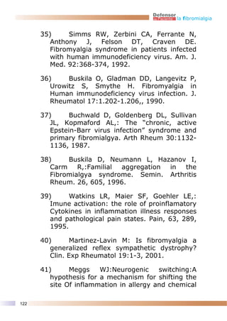 la fibromialgia


      35)      Simms RW, Zerbini CA, Ferrante N,
         Anthony J, Felson DT, Craven DE.
         Fibromyalgia syndrome in patients infected
         with human immunodeficiency virus. Am. J.
         Med. 92:368-374, 1992.

      36)     Buskila O, Gladman DD, Langevitz P,
         Urowitz S, Smythe H. Fibromyalgia in
         Human immunodeficiency virus infection. J.
         Rheumatol 17:1.202-1.206,, 1990.

      37)      Buchwald D, Goldenberg DL, Sullivan
         JL, Kopmaford AL,: The “chronic, active
         Epstein-Barr virus infection” syndrome and
         primary fibromialgya. Arth Rheum 30:1132-
         1136, 1987.

      38)     Buskila D, Neumann L, Hazanov I,
         Carm    R,:Familial aggregation in the
         Fibromialgya syndrome. Semin. Arthritis
         Rheum. 26, 605, 1996.

      39)      Watkins LR, Maier SF, Goehler LE,:
         Imune activation: the role of proinflamatory
         Cytokines in inflammation illness responses
         and pathological pain states. Pain, 63, 289,
         1995.

      40)       Martinez-Lavin M: Is fibromyalgia a
         generalized reflex sympathetic dystrophy?
         Clin. Exp Rheumatol 19:1-3, 2001.

      41)      Meggs    WJ:Neurogenic     switching:A
         hypothesis for a mechanism for shifting the
         site Of inflammation in allergy and chemical

122
 