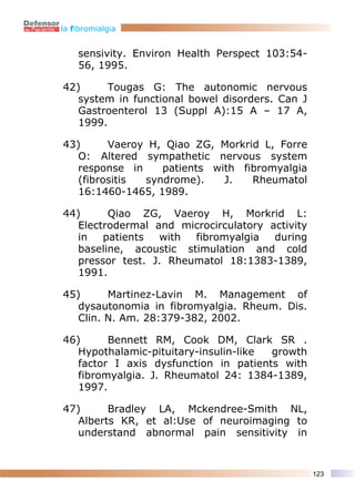 la fibromialgia


    sensivity. Environ Health Perspect 103:54-
    56, 1995.

42)      Tougas G: The autonomic nervous
   system in functional bowel disorders. Can J
   Gastroenterol 13 (Suppl A):15 A – 17 A,
   1999.

43)      Vaeroy H, Qiao ZG, Morkrid L, Forre
   O: Altered sympathetic nervous system
   response in    patients with fibromyalgia
   (fibrositis syndrome).    J.   Rheumatol
   16:1460-1465, 1989.

44)      Qiao ZG, Vaeroy H, Morkrid L:
   Electrodermal and microcirculatory activity
   in   patients  with  fibromyalgia   during
   baseline, acoustic stimulation and cold
   pressor test. J. Rheumatol 18:1383-1389,
   1991.

45)      Martinez-Lavin M. Management of
   dysautonomia in fibromyalgia. Rheum. Dis.
   Clin. N. Am. 28:379-382, 2002.

46)      Bennett RM, Cook DM, Clark SR .
   Hypothalamic-pituitary-insulin-like growth
   factor I axis dysfunction in patients with
   fibromyalgia. J. Rheumatol 24: 1384-1389,
   1997.

47)      Bradley LA, Mckendree-Smith NL,
   Alberts KR, et al:Use of neuroimaging to
   understand abnormal pain sensitivity in


                                                 123
 