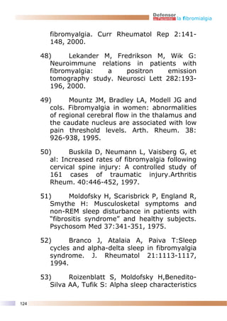 la fibromialgia


         fibromyalgia. Curr Rheumatol Rep 2:141-
         148, 2000.

      48)      Lekander M, Fredrikson M, Wik G:
         Neuroimmune relations in patients with
         fibromyalgia:   a    positron    emission
         tomography study. Neurosci Lett 282:193-
         196, 2000.

      49)      Mountz JM, Bradley LA, Modell JG and
         cols. Fibromyalgia in women: abnormalities
         of regional cerebral flow in the thalamus and
         the caudate nucleus are associated with low
         pain threshold levels. Arth. Rheum. 38:
         926-938, 1995.

      50)      Buskila D, Neumann L, Vaisberg G, et
         al: Increased rates of fibromyalgia following
         cervical spine injury: A controlled study of
         161 cases of traumatic injury.Arthritis
         Rheum. 40:446-452, 1997.

      51)      Moldofsky H, Scarisbrick P, England R,
         Smythe H: Musculosketal symptoms and
         non-REM sleep disturbance in patients with
         “fibrositis syndrome” and healthy subjects.
         Psychosom Med 37:341-351, 1975.

      52)      Branco J, Atalaia A, Paiva T:Sleep
         cycles and alpha-delta sleep in fibromyalgia
         syndrome. J. Rheumatol 21:1113-1117,
         1994.

      53)      Roizenblatt S, Moldofsky H,Benedito-
         Silva AA, Tufik S: Alpha sleep characteristics

124
 