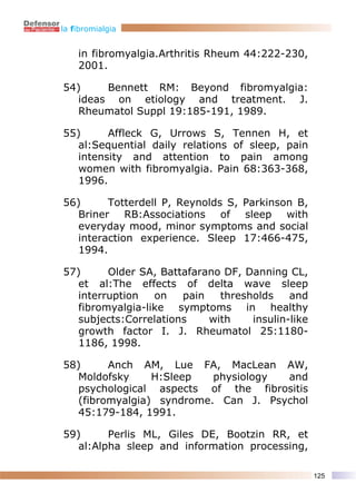 la fibromialgia


    in fibromyalgia.Arthritis Rheum 44:222-230,
    2001.

54)     Bennett RM: Beyond fibromyalgia:
   ideas on etiology and treatment. J.
   Rheumatol Suppl 19:185-191, 1989.

55)      Affleck G, Urrows S, Tennen H, et
   al:Sequential daily relations of sleep, pain
   intensity and attention to pain among
   women with fibromyalgia. Pain 68:363-368,
   1996.

56)      Totterdell P, Reynolds S, Parkinson B,
   Briner RB:Associations of sleep with
   everyday mood, minor symptoms and social
   interaction experience. Sleep 17:466-475,
   1994.

57)      Older SA, Battafarano DF, Danning CL,
   et al:The effects of delta wave sleep
   interruption   on   pain   thresholds    and
   fibromyalgia-like symptoms in healthy
   subjects:Correlations    with    insulin-like
   growth factor I. J. Rheumatol 25:1180-
   1186, 1998.

58)      Anch AM, Lue FA, MacLean AW,
   Moldofsky     H:Sleep   physiology and
   psychological aspects of the fibrositis
   (fibromyalgia) syndrome. Can J. Psychol
   45:179-184, 1991.

59)      Perlis ML, Giles DE, Bootzin RR, et
   al:Alpha sleep and information processing,

                                                   125
 