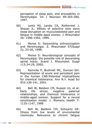 la fibromialgia


        perception of sleep pain, and arousability in
        fibromyalgia. Int J Neurosci 89:265-280,
        1997.

      60)      Lentz MJ, Landis CA, Rothermel J,
         Shaver JL: Effects of selective slow wave
         sleep disruption on musculoskeletal pain and
         fatigue in middle aged women. J. Rheumatol
         26: 1586-1592, 1999.

      61)      Mense S: Descending antinociception
         and fibromyalgia. Z. Rheumatol 57(Suppl
         2); 23-26, 1998.

      62)      Mense S: Neurobiological concepts of
         fibromyalgia: the possible role of descending
         spinal tracts. Scand J. Rheumatol. Suppl
         113:24-29, 2000.

      63)      Rainville P, Bushnell MC, Duncan GH:
         Representation of acute and persistent pain
         in the human CNS:Potential implicat5ions
         for chemical intolerance. Ann N.Y. Acad Sci
         933:130-141, 2001.

      64)       Bell JR, Baldwin CM, Russek LG, et al:
         Early    life   stress,  negative   paternal
         relationships, and chemical intolerance in
         middle-aged women. Support for a neural
         sensitization model. J. Womens Health 7:
         1135-1147, 1998

      65)      Bell JR, Baldwin CM, Schwartz GE:
         Illness from low levels of enviromental
         chemicals: Relevance to chronic fatigue

126
 