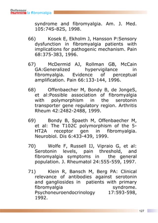 la fibromialgia


    syndrome and fibromyalgia. Am. J. Med.
    105:74S-82S, 1998.

66)      Kosek E, Ekholm J, Hansson P:Sensory
   dysfunction in fibromyalgia patients with
   implications for pathogenic mechanism. Pain
   68:375-383, 1996.

67)      McDermid AJ, Rollman GB, McCain
   GA:Generalized         hypervigilance      in
   fibromyalgia.    Evidence    of    perceptual
   amplification. Pain 66:133-144, 1996.

68)      Offenbaecher M, Bondy B, de JongeS,
   et al:Possible association of fibromyalgia
   with   polymorphism     in  the   serotonin
   transporter gene regulatory region. Arthritis
   Rheum 42:2482-2488, 1999.

69)      Bondy B, Spaeth M, Offenbaecher M,
   et al: The T102C polymorphism of the 5-
   HT2A    receptor   gen    in  fibromyalgia.
   Neurobiol. Dis 6:433-439, 1999.

70)      Wolfe F, Russell IJ, Vipraio G, et al:
   Serotonin levels, pain threshold, and
   fibromyalgia symptoms in        the general
   population. J. Rheumatol 24:555-559, 1997.

71)      Klein R, Bansch M, Berg PA: Clinical
   relevance of antibodies against serotonin
   and gangliosides in patients with primary
   fibromyalgia                    syndrome.
   Psychoneuroendocrinology     17:593-598,
   1992.

                                                   127
 