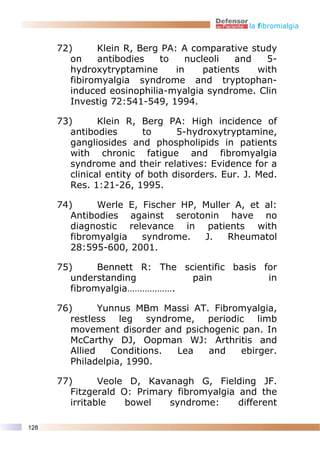 la fibromialgia


      72)      Klein R, Berg PA: A comparative study
         on    antibodies   to    nucleoli   and   5-
         hydroxytryptamine      in    patients   with
         fibiromyalgia syndrome and tryptophan-
         induced eosinophilia-myalgia syndrome. Clin
         Investig 72:541-549, 1994.

      73)       Klein R, Berg PA: High incidence of
         antibodies        to     5-hydroxytryptamine,
         gangliosides and phospholipids in patients
         with chronic fatigue and fibromyalgia
         syndrome and their relatives: Evidence for a
         clinical entity of both disorders. Eur. J. Med.
         Res. 1:21-26, 1995.

      74)      Werle E, Fischer HP, Muller A, et al:
         Antibodies against serotonin have no
         diagnostic relevance in patients with
         fibromyalgia   syndrome.   J.   Rheumatol
         28:595-600, 2001.

      75)      Bennett R: The scientific basis for
         understanding          pain            in
         fibromyalgia……………….

      76)       Yunnus MBm Massi AT. Fibromyalgia,
         restless leg syndrome, periodic limb
         movement disorder and psichogenic pan. In
         McCarthy DJ, Oopman WJ: Arthritis and
         Allied   Conditions. Lea   and    ebirger.
         Philadelpia, 1990.

      77)       Veole D, Kavanagh G, Fielding JF.
         Fitzgerald O: Primary fibromyalgia and the
         irritable   bowel   syndrome:      different

128
 