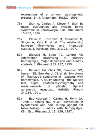 la fibromialgia


    expressions of a common pathogenetic
    process. Br. J. Rheumatol, 30:220, 1991.

78)     Sivri A, Cindas A, Dincer F, Sivri B:
   Bowel dysfunction and irritable bowel
   syndrome in fibromyalgia. Clin. Rheumatol
   15:283, 1996.

79)       Clauw D, J.Schmidt M, Radulovic D,
   Singer A, Katz P, et al: The relationship
   between       fibromyalgia    and    intersticial
   cystitis. J. Psychiatr. Res. 31:125, 1997.

80)      Sletucld H, Stiles TC, Landro NI:
   Information     processing    in    primary
   fibromyalgia, major depression and healthy
   controls. J. Rheumatol 22:137, 1995.

81)      Bennett RM, Clark SR, Campbell SM,
   Ingram SB, Burckhardt CS et al: Symptoms
   of Raynaud’s syndrome in patients with
   fibromyalgia. A study utilizing the Nielsen
   test, digital photoplethysmography and
   measurements       of    platelet    alpha-2
   adrenergic    receptors.   Arthritis Rheum
   34:264, 1991.

82)       Bou-Holaigah I, Calkins H, Flynn JA,
   Tunin C, Chang HC, et al: Provocation of
   hypotension and pain during upright tilt
   table testing in adults with fibromyalgia.
   Clin. Exp. Rheumatol. 15: 239, 1997.




                                                       129
 