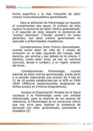 la fibromialgia


forma específica y la más frecuente de dolor
cronico musculoesquelético generalizado.

      Para la definición de Fibromialgia se requiere
el cumplimentar dos pasos. El primero de ellos
supone la presencia de dolor crónico generalizado,
y el segundo de ellos requiere la existencia de
“puntos dolorosos” (“tender points”) en estos
pacientes, con dolor crónico generalizado no
asociado a enfermedades neoplásicas.

      Consideraremos Dolor Crónico Generalizado,
cuando existe dolor de más de 3 meses de
evolución en el lado izquierdo del cuerpo, lado
derecho, por encima y por debajo de la cintura. Y
además, existe dolor axial, ya sea en columna
(cervical, dorsal o lumbar), o en región anterior
del torax.

       Consideraremos      Fibromialgia,   cuando
además de dolor crónico generalizado, existe dolor
a la presión (ejerciendo una presión de 4 Kg) en
11 de 18 puntos establecidos por el ACR en 1990
(Wolf 1990)(ver posteriormente localizacion de
dichos puntos en Criterios Diagnósticos).

       Aunque la Organización Mundial de la Salud
reconoce a la Fibromialgia como una entidad
diferenciada, para la mayoría de los autores de
referencia, la Fibromialgia es un constructo clínico
que nos sirve para explicar la existencia de
personas con dolor generalizado, persistente e
idiopático (3)



                                                       13
 