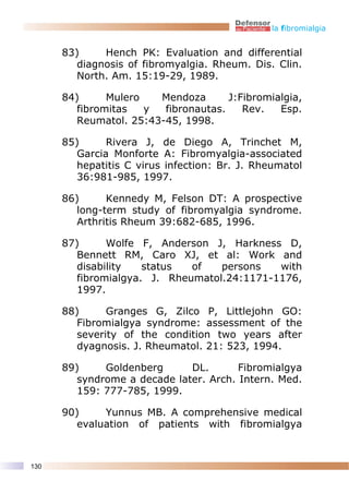 la fibromialgia


      83)     Hench PK: Evaluation and differential
         diagnosis of fibromyalgia. Rheum. Dis. Clin.
         North. Am. 15:19-29, 1989.

      84)      Mulero   Mendoza       J:Fibromialgia,
         fibromitas   y  fibronautas.    Rev.   Esp.
         Reumatol. 25:43-45, 1998.

      85)      Rivera J, de Diego A, Trinchet M,
         Garcia Monforte A: Fibromyalgia-associated
         hepatitis C virus infection: Br. J. Rheumatol
         36:981-985, 1997.

      86)      Kennedy M, Felson DT: A prospective
         long-term study of fibromyalgia syndrome.
         Arthritis Rheum 39:682-685, 1996.

      87)      Wolfe F, Anderson J, Harkness D,
         Bennett RM, Caro XJ, et al: Work and
         disability   status  of   persons   with
         fibromialgya. J. Rheumatol.24:1171-1176,
         1997.

      88)      Granges G, Zilco P, Littlejohn GO:
         Fibromialgya syndrome: assessment of the
         severity of the condition two years after
         dyagnosis. J. Rheumatol. 21: 523, 1994.

      89)     Goldenberg      DL.       Fibromialgya
         syndrome a decade later. Arch. Intern. Med.
         159: 777-785, 1999.

      90)     Yunnus MB. A comprehensive medical
         evaluation of patients with fibromialgya



130
 