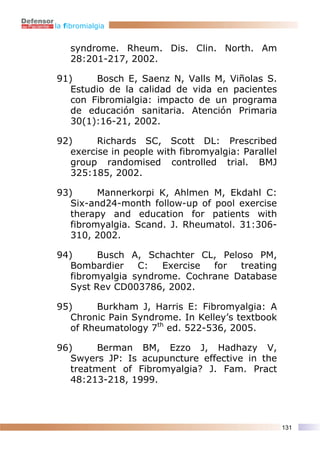 la fibromialgia


    syndrome. Rheum. Dis. Clin. North. Am
    28:201-217, 2002.

91)     Bosch E, Saenz N, Valls M, Viñolas S.
   Estudio de la calidad de vida en pacientes
   con Fibromialgia: impacto de un programa
   de educación sanitaria. Atención Primaria
   30(1):16-21, 2002.

92)      Richards SC, Scott DL: Prescribed
   exercise in people with fibromyalgia: Parallel
   group randomised controlled trial. BMJ
   325:185, 2002.

93)      Mannerkorpi K, Ahlmen M, Ekdahl C:
   Six-and24-month follow-up of pool exercise
   therapy and education for patients with
   fibromyalgia. Scand. J. Rheumatol. 31:306-
   310, 2002.

94)      Busch A, Schachter CL, Peloso PM,
   Bombardier    C:   Exercise for  treating
   fibromyalgia syndrome. Cochrane Database
   Syst Rev CD003786, 2002.

95)     Burkham J, Harris E: Fibromyalgia: A
   Chronic Pain Syndrome. In Kelley’s textbook
   of Rheumatology 7th ed. 522-536, 2005.

96)      Berman BM, Ezzo J, Hadhazy V,
   Swyers JP: Is acupuncture effective in the
   treatment of Fibromyalgia? J. Fam. Pract
   48:213-218, 1999.




                                                    131
 