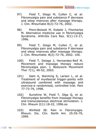 la fibromialgia


      97)       Field T, Diego M, Cullen C, et al:
         Fibromyalgia pain and substance P decrease
         and sleep improves after massage therapy.
         J. Clin. Rheumatol 8(2):72-76, 2002.

      98)      Pioro-Boisset M, Esdaile J, Fitzcharles
         M. Alternative medicine use in fibromyalgia
         Syndrome. Arthritis Care Res. 9(1):13-17,
         1996.

      99)       Field T, Diego M, Cullen C, et al.
         Fibromyalgia pain and substance P decrease
         and sleep improves after massage therapy.
         J. Clin. Rheumatol. 8(2):72-76, 2002. 100.

      100)    Field T, Delage J, Hernandez-Reif M.
        Movement and massage therapy reduce
        fibromyalgia pain. J. Bodywork Movement
        Ther 7(1), 49-52, 2003.

      101)    Gam A, Warming S, Larsen L, et al.
        Treatment of myofascial trigger-points with
        ultrasound combined with massage and
        exercise-a randomised, controlled trial. Pain
        77:73-79, 1998.

      102)    Sunshine W, Field T, Olga Q, et al.
        Fibromyalgia benefits from massage therapy
        and transcutaneous electrical stimulation. J.
        Clin. Rheum 2(1):18-22, 1996.oo

      103)    Winfield JB: Pain in Fibromyagia.
        Rheum. Dis. Clin. North Am. 25:55-79,
        1999.


132
 