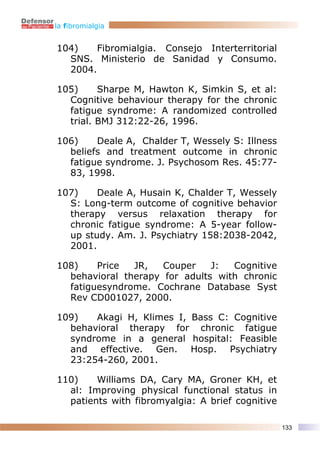 la fibromialgia


104)    Fibromialgia. Consejo Interterritorial
  SNS. Ministerio de Sanidad y Consumo.
  2004.

105)     Sharpe M, Hawton K, Simkin S, et al:
  Cognitive behaviour therapy for the chronic
  fatigue syndrome: A randomized controlled
  trial. BMJ 312:22-26, 1996.

106)    Deale A, Chalder T, Wessely S: Illness
  beliefs and treatment outcome in chronic
  fatigue syndrome. J. Psychosom Res. 45:77-
  83, 1998.

107)    Deale A, Husain K, Chalder T, Wessely
  S: Long-term outcome of cognitive behavior
  therapy versus relaxation therapy for
  chronic fatigue syndrome: A 5-year follow-
  up study. Am. J. Psychiatry 158:2038-2042,
  2001.

108)    Price  JR,   Couper    J:  Cognitive
  behavioral therapy for adults with chronic
  fatiguesyndrome. Cochrane Database Syst
  Rev CD001027, 2000.

109)   Akagi H, Klimes I, Bass C: Cognitive
  behavioral therapy for chronic fatigue
  syndrome in a general hospital: Feasible
  and effective. Gen. Hosp. Psychiatry
  23:254-260, 2001.

110)    Williams DA, Cary MA, Groner KH, et
  al: Improving physical functional status in
  patients with fibromyalgia: A brief cognitive

                                                  133
 