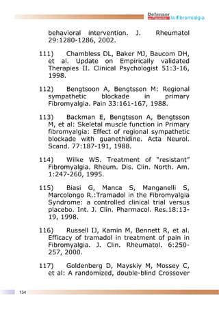 la fibromialgia


        behavioral intervention.    J.    Rheumatol
        29:1280-1286, 2002.

      111)    Chambless DL, Baker MJ, Baucom DH,
        et al. Update on Empirically validated
        Therapies II. Clinical Psychologist 51:3-16,
        1998.

      112)   Bengtsoon A, Bengtsson M: Regional
        sympathetic      blockade    in    primary
        Fibromyalgia. Pain 33:161-167, 1988.

      113)    Backman E, Bengtsson A, Bengtsson
        M, et al: Skeletal muscle function in Primary
        fibromyalgia: Effect of regional sympathetic
        blockade with guanethidine. Acta Neurol.
        Scand. 77:187-191, 1988.

      114)   Wilke WS. Treatment of “resistant”
        Fibromyalgia. Rheum. Dis. Clin. North. Am.
        1:247-260, 1995.

      115)   Biasi G, Manca S, Manganelli S,
        Marcolongo R.:Tramadol in the Fibromyalgia
        Syndrome: a controlled clinical trial versus
        placebo. Int. J. Clin. Pharmacol. Res.18:13-
        19, 1998.

      116)    Russell IJ, Kamin M, Bennett R, et al.
        Efficacy of tramadol in treatment of pain in
        Fibromyalgia. J. Clin. Rheumatol. 6:250-
        257, 2000.

      117)    Goldenberg D, Mayskiy M, Mossey C,
        et al: A randomized, double-blind Crossover

134
 