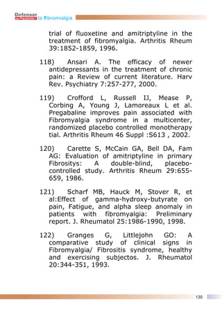 la fibromialgia


    trial of fluoxetine and amitriptyline in the
    treatment of fibromyalgia. Arthritis Rheum
    39:1852-1859, 1996.

118)    Ansari A. The efficacy of newer
  antidepressants in the treatment of chronic
  pain: a Review of current literature. Harv
  Rev. Psychiatry 7:257-277, 2000.

119)     Crofford L, Russell IJ, Mease P,
  Corbing A, Young J, Lamoreaux L et al.
  Pregabaline improves pain associated with
  Fibromyalgia syndrome in a multicenter,
  randomized placebo controlled monotherapy
  tial. Arthritis Rheum 46 Suppl :S613 , 2002.

120)    Carette S, McCain GA, Bell DA, Fam
  AG: Evaluation of amitriptyline in primary
  Fibrositys:   A   double-blind,   placebo-
  controlled study. Arthritis Rheum 29:655-
  659, 1986.

121)    Scharf MB, Hauck M, Stover R, et
  al:Effect of gamma-hydroxy-butyrate on
  pain, Fatigue, and alpha sleep anomaly in
  patients with fibromyalgia: Preliminary
  report. J. Rheumatol 25:1986-1990, 1998.

122)   Granges     G,    Littlejohn GO:    A
  comparative study of clinical signs in
  Fibromyalgia/ Fibrositis syndrome, healthy
  and exercising subjectos. J. Rheumatol
  20:344-351, 1993.



                                                   135
 