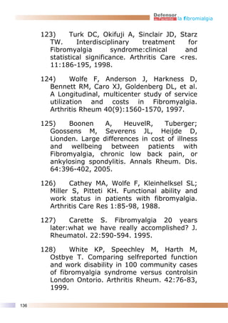 la fibromialgia


      123)     Turk DC, Okifuji A, Sinclair JD, Starz
        TW.      Interdisciplinary    treatment    for
        Fibromyalgia         syndrome:clinical    and
        statistical significance. Arthritis Care <res.
        11:186-195, 1998.

      124)     Wolfe F, Anderson J, Harkness D,
        Bennett RM, Caro XJ, Goldenberg DL, et al.
        A Longitudinal, multicenter study of service
        utilization and costs in Fibromyalgia.
        Arthritis Rheum 40(9):1560-1570, 1997.

      125)   Boonen     A,    HeuvelR,    Tuberger;
        Goossens M, Severens JL, Heijde D,
        Lionden. Large differences in cost of illness
        and wellbeing between patients with
        Fibromyalgia, chronic low back pain, or
        ankylosing spondylitis. Annals Rheum. Dis.
        64:396-402, 2005.

      126)    Cathey MA, Wolfe F, Kleinhelksel SL;
        Miller S, Pitteti KH. Functional ability and
        work status in patients with fibromyalgia.
        Arthritis Care Res 1:85-98, 1988.

      127)    Carette S. Fibromyalgia 20 years
        later:what we have really accomplished? J.
        Rheumatol. 22:590-594. 1995.

      128)    White KP, Speechley M, Harth M,
        Ostbye T. Comparing selfreported function
        and work disability in 100 community cases
        of fibromyalgia syndrome versus controlsin
        London Ontorio. Arthritis Rheum. 42:76-83,
        1999.

136
 