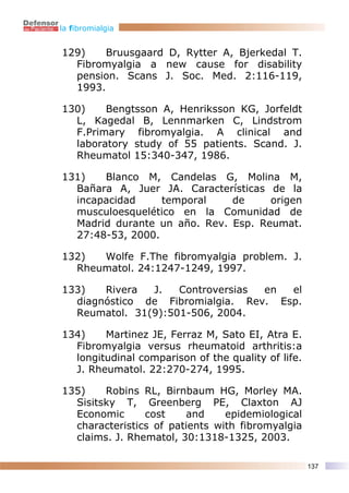 la fibromialgia


129)    Bruusgaard D, Rytter A, Bjerkedal T.
  Fibromyalgia a new cause for disability
  pension. Scans J. Soc. Med. 2:116-119,
  1993.

130)    Bengtsson A, Henriksson KG, Jorfeldt
  L, Kagedal B, Lennmarken C, Lindstrom
  F.Primary fibromyalgia. A clinical and
  laboratory study of 55 patients. Scand. J.
  Rheumatol 15:340-347, 1986.

131)   Blanco M, Candelas G, Molina M,
  Bañara A, Juer JA. Características de la
  incapacidad     temporal    de     origen
  musculoesquelético en la Comunidad de
  Madrid durante un año. Rev. Esp. Reumat.
  27:48-53, 2000.

132)  Wolfe F.The fibromyalgia problem. J.
  Rheumatol. 24:1247-1249, 1997.

133)   Rivera  J.   Controversias en  el
  diagnóstico de Fibromialgia. Rev. Esp.
  Reumatol. 31(9):501-506, 2004.

134)    Martinez JE, Ferraz M, Sato EI, Atra E.
  Fibromyalgia versus rheumatoid arthritis:a
  longitudinal comparison of the quality of life.
  J. Rheumatol. 22:270-274, 1995.

135)    Robins RL, Birnbaum HG, Morley MA.
  Sisitsky T, Greenberg PE, Claxton AJ
  Economic      cost    and     epidemiological
  characteristics of patients with fibromyalgia
  claims. J. Rhematol, 30:1318-1325, 2003.

                                                    137
 