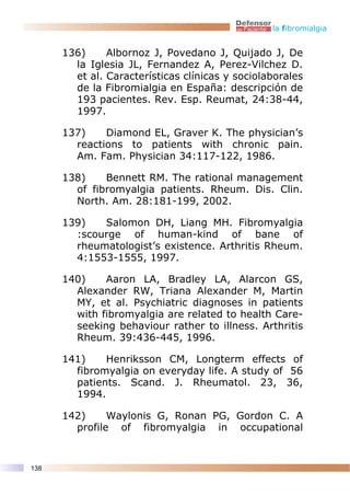 la fibromialgia


      136)     Albornoz J, Povedano J, Quijado J, De
        la Iglesia JL, Fernandez A, Perez-Vilchez D.
        et al. Características clínicas y sociolaborales
        de la Fibromialgia en España: descripción de
        193 pacientes. Rev. Esp. Reumat, 24:38-44,
        1997.

      137)    Diamond EL, Graver K. The physician’s
        reactions to patients with chronic pain.
        Am. Fam. Physician 34:117-122, 1986.

      138)    Bennett RM. The rational management
        of fibromyalgia patients. Rheum. Dis. Clin.
        North. Am. 28:181-199, 2002.

      139)   Salomon DH, Liang MH. Fibromyalgia
        :scourge of human-kind of bane of
        rheumatologist’s existence. Arthritis Rheum.
        4:1553-1555, 1997.

      140)    Aaron LA, Bradley LA, Alarcon GS,
        Alexander RW, Triana Alexander M, Martin
        MY, et al. Psychiatric diagnoses in patients
        with fibromyalgia are related to health Care-
        seeking behaviour rather to illness. Arthritis
        Rheum. 39:436-445, 1996.

      141)    Henriksson CM, Longterm effects of
        fibromyalgia on everyday life. A study of 56
        patients. Scand. J. Rheumatol. 23, 36,
        1994.

      142)     Waylonis G, Ronan PG, Gordon C. A
        profile of fibromyalgia in occupational


138
 