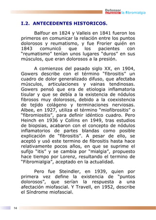 la fibromialgia


     I.2. ANTECEDENTES HISTORICOS.

           Balfour en 1824 y Valleis en 1841 fueron los
     primeros en comunicar la relación entre los puntos
     dolorosos y reumatismo, y fue Frorier quién en
     1843    comunicó    que     los   pacientes    con
     “reumatismo” tenían unos lugares “duros” en sus
     músculos, que eran dolorosos a la presión.

            A comienzos del pasado siglo XX, en 1904,
     Gowers describe con el término “fibrositis” un
     cuadro de dolor generalizado difuso, que afectaba
     músculos, articulaciones y vainas tendinosas.
     Gowers pensó que era de etiologia inflamatoria
     tisular y que se debía a la existencia de nódulos
     fibrosos muy dolorosos, debido a la coexistencia
     de tejido colágeno y terminaciones nerviosas.
     Albee, en 1927, utiliza el término “miofibrositis” o
     “fibromiositis”, para definir idéntico cuadro. Pero
     Heinch en 1936 y Collins en 1949, tras estudios
     de biopsias, acabaron con el concepto de nódulos
     inflamatorios de partes blandas como posible
     explicación de “fibrositis”. A pesar de ello, se
     aceptó y usó este termino de fibrositis hasta hace
     relativamente pocos años, en que se suprime el
     sufijo “itis” y se cambia por “mialgia”, propuesto
     hace tiempo por Lorenz, resultando el termino de
     “Fibromialgia”, aceptado en la actualidad.

           Pero fue Steindler, en 1939, quien por
     primera vez define la existencia de “puntos
     dolorosos”, que serían la respuesta a una
     afectación miofascial. Y Travell, en 1952, describe
     el Síndrome miofascial.


14
 