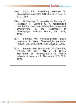 la fibromialgia


      149)    Clark S.R. Prescribing exercise for
        fibromyalgia patients. Arthritis Care Res. 7,
        221, 1994.

      150)    Goldenberg D, Mayskiy M, Mossey C,
        Ruthazer R, Schmid C. A randomized
        double-blind crossover trial of fluoxetine and
        amitriptyline   in    the     treatment     of
        fibromyalgia. Arthritis Rheum, 39, 1852,
        1996.

      151)   Bennett RM. Multidisdiplinary group
        programs to treat fibromyalgia patients.
        Rheum. Dis. Clin. North. Am. 22,351, 1996.

      152)    Bennett RM; Burckhardt CS, Clark SR,
        O’Reilly CA, Wiens AN, et al. Group
        Treatment of fibromyalgia:a 6 month
        outpatient program. J. Rheumatol. 23, 521,
        1996.




140
 