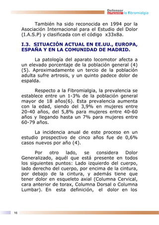 la fibromialgia


           También ha sido reconocida en 1994 por la
     Asociación Internacional para el Estudio del Dolor
     (I.A.S.P) y clasificada con el código x33x8a.

     I.3. SITUACIÓN ACTUAL EN EE.UU., EUROPA,
     ESPAÑA Y EN LA COMUNIDAD DE MADRID.

           La patología del aparato locomotor afecta a
     un elevado porcentaje de la población general (4)
     (5). Aproximadamente un tercio de la población
     adulta sufre artrosis, y un quinto padece dolor de
     espalda.

           Respecto a la Fibromialgia, la prevalencia se
     establece entre un 1-3% de la población general
     mayor de 18 años(6). Esta prevalencia aumenta
     con la edad, siendo del 3,9% en mujeres entre
     20-40 años, del 5,8% para mujeres entre 40-60
     años y llegando hasta un 7% para mujeres entre
     60-79 años.

           La incidencia anual de este proceso en un
     estudio prospectivo de cinco años fue de 0,6%
     casos nuevos por año (4).

           Por    otro   lado,   se  considera    Dolor
     Generalizado, aquél que está presente en todos
     los siguientes puntos: Lado izquierdo del cuerpo,
     lado derecho del cuerpo, por encima de la cintura,
     por debajo de la cintura, y además tiene que
     tener dolor en esqueleto axial (Columna Cervical,
     cara anterior de torax, Columna Dorsal o Columna
     Lumbar). En esta definición, el dolor en los



16
 
