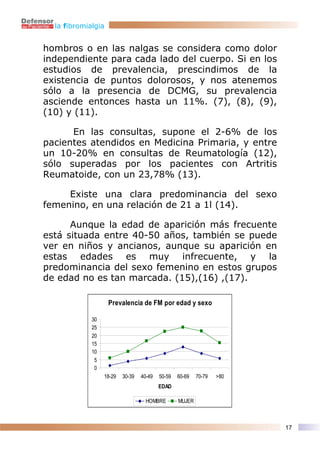 la fibromialgia


hombros o en las nalgas se considera como dolor
independiente para cada lado del cuerpo. Si en los
estudios de prevalencia, prescindimos de la
existencia de puntos dolorosos, y nos atenemos
sólo a la presencia de DCMG, su prevalencia
asciende entonces hasta un 11%. (7), (8), (9),
(10) y (11).

      En las consultas, supone el 2-6% de los
pacientes atendidos en Medicina Primaria, y entre
un 10-20% en consultas de Reumatología (12),
sólo superadas por los pacientes con Artritis
Reumatoide, con un 23,78% (13).

     Existe una clara predominancia del sexo
femenino, en una relación de 21 a 1l (14).

      Aunque la edad de aparición más frecuente
está situada entre 40-50 años, también se puede
ver en niños y ancianos, aunque su aparición en
estas edades es muy infrecuente, y la
predominancia del sexo femenino en estos grupos
de edad no es tan marcada. (15),(16) ,(17).

                    Prevalencia de FM por edad y sexo

             30
             25
             20
             15
             10
              5
              0
                  18-29   30-39   40-49   50-59   60-69   70-79   >80
                                          EDAD

                                    HOMBRE        MUJER



                                                                        17
 