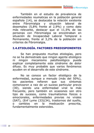 la fibromialgia


            También en el estudio de prevalencia de
     enfermedades reumaticas en la población general
     española (14), se destacaba la relación existente
     entre Fibromialgia y situación laboral de
     desempleo (5,8% frente al 2,9%) y como dato
     más relevante, destacar que el 11,5% de las
     personas con Fibromialgia se encontraban en
     situación de Incapacidad Laboral Temporal o
     Permanente, frente al 3,2% de la población sin
     criterios de Fibromialgia.

     I.4.ETIOLOGÍA. FACTORES PREDISPONENTES

           Se han propuesto muchas etiologías, pero
     no se ha demostrado que ningún agente etiológico
     ni ningún mecanismo patofisiológico pueda
     explicar completamente este síndrome de dolor
     difuso. Es muy probable que varios fenómenos
     ayuden en el desarrollo de este síndrome.

           No se conoce un factor etiológico de la
     enfermedad, aunque a menudo (más del 50%),
     los   pacientes   refieren  que    sus síntomas
     comenzaron a raiz de un suceso particular previo
     (30), siendo una enfermedad viral la más
     frecuente, pero también en ocasiones son otro
     tipo de sucesos, como traumatismos fisicos o
     emocionales, enfermedades previas no virales
     (SAT), (Enf Lyme (33)(34), trastornos del sueño,
     o    cambios    en    la   medicación  prescrita,
     fundamentalmente esteroides.




22
 