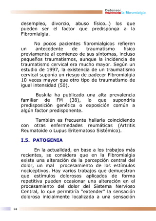 la fibromialgia


     desempleo, divorcio, abuso físico…) los que
     pueden ser el factor que predisponga a la
     Fibromialgia.

            No pocos pacientes fibromialgicos refieren
     un     antecedente     de    traumatismo    físico
     previamente al comienzo de sus síntomas, incluso
     pequeños traumatismos, aunque la incidencia de
     traumatismo cervical era mucho mayor. Según un
     estudio de 1997, la existencia de un traumatismo
     cervical suponía un riesgo de padecer Fibromialgia
     10 veces mayor que otro tipo de traumatismo de
     igual intensidad (50).

            Buskila ha publicado una alta prevalencia
     familiar  de    FM   (38),  lo  que   supondría
     predisposición genética o exposición común a
     algún factor predisponente.

          También es frecuente hallarla coincidiendo
     con otras enfermedades reumáticas (Artritis
     Reumatoide o Lupus Eritematoso Sistémico).

     I.5. PATOGENIA

           En la actualidad, en base a los trabajos más
     recientes, se considera que en la Fibromialgia
     existe una alteración de la percepción central del
     dolor, un mal procesamiento de los estímulos
     nociceptivos. Hay varios trabajos que demuestran
     que estímulos dolorosos aplicados de forma
     repetitiva pueden ocasionar una alteración en el
     procesamiento del dolor del Sistema Nervioso
     Central, lo que permitiría “extender” la sensación
     dolorosa inicialmente localizada a una sensación

24
 