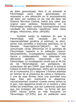 la fibromialgia


de dolor generalizado. Pero si se entiende la
Fibromialgia    como     dolor  generalizado en
respuesta a una alteración en el procesamiento
del dolor, por cambios en las vias del dolor del
Sistema Nervioso Central, habrá que saber que
origina esos cambios. Posiblemente en la
Fibromialgia existen cambios neuroquímicos como
resultado de estímulos repetitivos tales como
drogas, infecciones, stres…(64)(65).

       También existe la hipótesis de que la
Fibromialgia      está     causada      por     una
hipersensibilidad genética al estímulo, es decir,
serían más sensibles a estímulos dolorosos, es la
llamada     “hipervigilancia”(66)(67).    Se    han
comunicado varias diferencias en el genotipo de
Fibromialgia respecto a la población control.
Recientemente, investigadores españoles (Ferán
Garcia y colaboradores)        han detectado una
alteración     genética    relacionada     con    la
Fibromialgia. La investigación reveló que el 44,3%
de    los   fibromiálgicos   son    portadores   de
mutaciones del gen COMT (que fabrica la proteina
Catecol-0-metil-transferasa). Dicho gen se localiza
en el cromosoma 22 y adquiere 3 formas distintas
en función de la presencia de valina o metionina.
Y una de esas formas tiene una actividad muy
baja.    Este    gen   inactivaría   la  dopamina,
neurotransmisor cerebral. Cuanto menos activo es
el gen, más dopamina existe en el cerebro y ésto
inhibe las endorfinas, que son sustancias químicas
que nos protegen del dolor. La forma del gen
COMT menos activa es más frecuente en
Fibromialgia (27,53%) que en población sana


                                                       25
 
