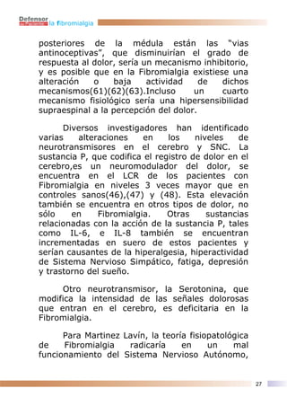 la fibromialgia


posteriores de la médula están las “vias
antinoceptivas”, que disminuirían el grado de
respuesta al dolor, sería un mecanismo inhibitorio,
y es posible que en la Fibromialgia existiese una
alteración   o    baja     actividad    de  dichos
mecanismos(61)(62)(63).Incluso        un    cuarto
mecanismo fisiológico sería una hipersensibilidad
supraespinal a la percepción del dolor.

      Diversos investigadores han identificado
varias    alteraciones    en    los    niveles    de
neurotransmisores en el cerebro y SNC. La
sustancia P, que codifica el registro de dolor en el
cerebro,es un neuromodulador del dolor, se
encuentra en el LCR de los pacientes con
Fibromialgia en niveles 3 veces mayor que en
controles sanos(46),(47) y (48). Esta elevación
también se encuentra en otros tipos de dolor, no
sólo    en     Fibromialgia.    Otras     sustancias
relacionadas con la acción de la sustancia P, tales
como IL-6, e IL-8 también se encuentran
incrementadas en suero de estos pacientes y
serían causantes de la hiperalgesia, hiperactividad
de Sistema Nervioso Simpático, fatiga, depresión
y trastorno del sueño.

     Otro neurotransmisor, la Serotonina, que
modifica la intensidad de las señales dolorosas
que entran en el cerebro, es deficitaria en la
Fibromialgia.

      Para Martinez Lavín, la teoría fisiopatológica
de    Fibromialgia   radicaría     en     un    mal
funcionamiento del Sistema Nervioso Autónomo,


                                                       27
 