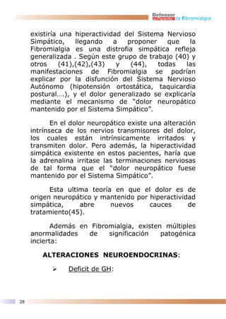la fibromialgia


     existiría una hiperactividad del Sistema Nervioso
     Simpático,     llegando   a   proponer    que   la
     Fibromialgia es una distrofia simpática refleja
     generalizada . Según este grupo de trabajo (40) y
     otros     (41),(42),(43)   y   (44),   todas   las
     manifestaciones de Fibromialgia se podrían
     explicar por la disfunción del Sistema Nervioso
     Autónomo (hipotensión ortostática, taquicardia
     postural….), y el dolor generalizado se explicaría
     mediante el mecanismo de “dolor neuropático
     mantenido por el Sistema Simpático”.

            En el dolor neuropático existe una alteración
     intrínseca de los nervios transmisores del dolor,
     los cuales están intrínsicamente irritados y
     transmiten dolor. Pero además, la hiperactividad
     simpática existente en estos pacientes, haría que
     la adrenalina irritase las terminaciones nerviosas
     de tal forma que el “dolor neuropático fuese
     mantenido por el Sistema Simpático”.

           Esta ultima teoría en que el dolor es de
     origen neuropático y mantenido por hiperactividad
     simpática,     abre     nuevos     cauces      de
     tratamiento(45).

            Además en Fibromialgia, existen múltiples
     anormalidades   de    significación   patogénica
     incierta:

        ALTERACIONES NEUROENDOCRINAS:

                Deficit de GH:



28
 