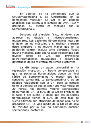 la fibromialgia


      En adultos, se ha demostrado que la
GH/Somatomedina C es fundamental en la
homeostais muscular. La GH es un péptido
anabólico que estimula la síntesis de DNA, RNA y
proteinas. Su efecto es mediado por la
Somatomedina C.

       Despues del ejercicio físico, el dolor que
aparece     es   debido   a    microtraumatismos
musculares. Los pacientes fibromialgicos localizan
el dolor en los músculos y si realizan ejercicio
físico empeora y es mucho mayor que en la
población control, incluso ante ejercicios físicos
mucho menores. Esto podría estar relacionado con
niveles    gajos   de    GH,     que    provocaría
microtraumatismos musculares o reparación
defectuosa de los microtraumatismos existentes.

      La GH juega un papel primordial en la
reparación muscular. Un hecho comprobado es
que los pacientes fibromialgicos tienen un nivel
sérico de Somatomedina C menor que los
controles sanos(46). La Somatomedina C es un
péptido relacionado con la GH, pero su estudio
tiene la ventaja de que al tener una vida media de
20 horas, nos permite valorar secrecciones
nocturnas de GH. El 80% de la GH se produce en
la fase 4 del sueño, y dado que los pacientes
fibromialgicos tienen el 60% de esta fase de
sueño alterada por intrusismo de ondas alfa, no se
produciría GH. La vida media de la GH es de sólo
30 minutos por lo que no podriamos analizar
secrecciones nocturnas.



                                                     29
 