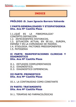 la fibromialgia



                    INDICE


PRÓLOGO :D. Juan Ignacio Barrero Valverde

I PARTE:GENERALIDADES Y ETIOPATOGENIA
Dña. Ana Mª Castilla Plaza

I.1.¿QUÉ ES      LA  FIBROMIALGIA?
CONCEPTO.DEFINICIÓN
I.2. ANTECEDENTES HISTORICOS.
I.3. SITUACIÓN ACTUAL EN EE.UU., EUROPA,
ESPAÑA Y EN LA COMUNIDAD DE MADRID.
I.4. ETIOLOGIA. FACTORES PREDISPONENTES
I.5. PATOGENIA

II PARTE: MANIFESTACIONES CLINICAS Y
DIAGNOSTICO
Dña. Ana Mª Castilla Plaza

II.1. ESTUDIOS COMPLEMENTARIOS
II.2. DIAGNÓSTICO.
II.3. DIAGNOSTICO DIFERENCIAL

III PARTE: PRONOSTICO
Dña. Ana Mª Castilla Plaza

III.1. LA CONTINUIDAD COMO CONSTANTE

IV PARTE: TRATAMIENTO
Dña. Ana Mª Castilla Plaza

IV.1. TERAPIAS NO FARMACOLÓGICAS


                                            3
 