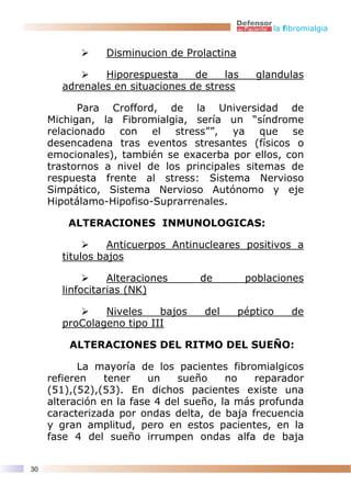 la fibromialgia


                Disminucion de Prolactina

               Hiporespuesta     de    las     glandulas
       adrenales en situaciones de stress

           Para Crofford, de la Universidad de
     Michigan, la Fibromialgia, sería un “síndrome
     relacionado con el stress””, ya que se
     desencadena tras eventos stresantes (físicos o
     emocionales), también se exacerba por ellos, con
     trastornos a nivel de los principales sitemas de
     respuesta frente al stress: Sistema Nervioso
     Simpático, Sistema Nervioso Autónomo y eje
     Hipotálamo-Hipofiso-Suprarrenales.

         ALTERACIONES INMUNOLOGICAS:

                 Anticuerpos Antinucleares positivos a
       titulos bajos

                 Alteraciones     de         poblaciones
       linfocitarias (NK)

               Niveles    bajos    del      péptico    de
       proColageno tipo III

         ALTERACIONES DEL RITMO DEL SUEÑO:

           La mayoría de los pacientes fibromialgicos
     refieren    tener    un   sueño     no   reparador
     (51),(52),(53). En dichos pacientes existe una
     alteración en la fase 4 del sueño, la más profunda
     caracterizada por ondas delta, de baja frecuencia
     y gran amplitud, pero en estos pacientes, en la
     fase 4 del sueño irrumpen ondas alfa de baja


30
 