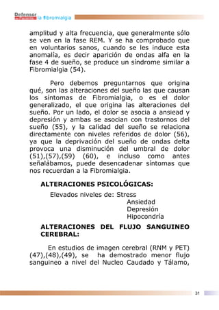 la fibromialgia


amplitud y alta frecuencia, que generalmente sólo
se ven en la fase REM. Y se ha comprobado que
en voluntarios sanos, cuando se les induce esta
anomalía, es decir aparición de ondas alfa en la
fase 4 de sueño, se produce un síndrome similar a
Fibromialgia (54).

       Pero debemos preguntarnos que origina
qué, son las alteraciones del sueño las que causan
los síntomas de Fibromialgia, o es el dolor
generalizado, el que origina las alteraciones del
sueño. Por un lado, el dolor se asocia a ansiead y
depresión y ambas se asocian con trastornos del
sueño (55), y la calidad del sueño se relaciona
directamente con niveles referidos de dolor (56),
ya que la deprivación del sueño de ondas delta
provoca una disminución del umbral de dolor
(51),(57),(59) (60), e incluso como antes
señalábamos, puede desencadenar síntomas que
nos recuerdan a la Fibromialgia.

   ALTERACIONES PSICOLÓGICAS:
       Elevados niveles de: Stress
                               Ansiedad
                               Depresión
                               Hipocondría
   ALTERACIONES DEL FLUJO SANGUINEO
   CEREBRAL:

      En estudios de imagen cerebral (RNM y PET)
(47),(48),(49), se ha demostrado menor flujo
sanguineo a nivel del Nucleo Caudado y Tálamo,



                                                     31
 
