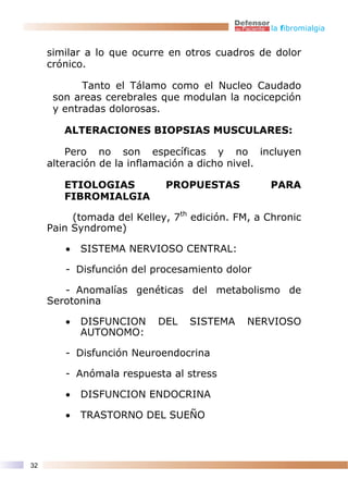 la fibromialgia


     similar a lo que ocurre en otros cuadros de dolor
     crónico.

            Tanto el Tálamo como el Nucleo Caudado
      son areas cerebrales que modulan la nocicepción
      y entradas dolorosas.

        ALTERACIONES BIOPSIAS MUSCULARES:

         Pero no son específicas y no incluyen
     alteración de la inflamación a dicho nivel.

        ETIOLOGIAS          PROPUESTAS           PARA
        FIBROMIALGIA

          (tomada del Kelley, 7th edición. FM, a Chronic
     Pain Syndrome)

        •   SISTEMA NERVIOSO CENTRAL:

        - Disfunción del procesamiento dolor

        - Anomalías genéticas del metabolismo de
     Serotonina

        •   DISFUNCION     DEL   SISTEMA     NERVIOSO
            AUTONOMO:

        - Disfunción Neuroendocrina

        - Anómala respuesta al stress

        •   DISFUNCION ENDOCRINA

        •   TRASTORNO DEL SUEÑO



32
 