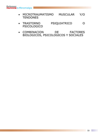 la fibromialgia


 •   MICROTRAUMATISMO    MUSCULAR    Y/O
     TENDONES

 •   TRASTORNO      PSIQUIATRICO      O
     PSICOLOGICO

 •   COMBINACION        DE      FACTORES
     BIOLOGICOS, PSICOLOGICOS Y SOCIALES




                                           33
 