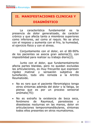 la fibromialgia



    II. MANIFESTACIONES CLINICAS Y
                      DIAGNÓSTICO

      La     característica     fundamental es la
presencia de dolor generalizado, de carácter
crónico y que afecta tanto a miembros superiores
como inferiores, así como al raquis. No se aliva
con el resposo y aumenta con el frio, la humedad,
el ejercicio físico y con el stress.

     Conjuntamente con el dolor, en el 80-90%
de los pacientes se asocia gran astenia(3), con
imposibilidad para realizar su trabajo diario(2).

      Junto con el dolor, que fundamentalmente
afecta partes blandas, pero no quedan excluidas
las articulaciones, es muy frecuente que expresen
rigidez matinal y sensación subjetiva de
tumefación, todo ello remeda a la Artritis
Reumatoide.

•   No es raro que el paciente fibromialgico tenga
    otros síntomas además del dolor y la fatiga, se
    piensa que es por un proceso sensorial
    anómalo(75):

•   No es extraño la existencia de boca seca,
    fenómeno      de   Raymaud,      parestesias y
    disestesias nocturnas en las manos, dolor en
    articulaciones temporomandibulares, síntomas
    todos ellos presentes en otros reumatismos.



                                                      35
 