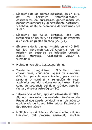 la fibromialgia


     •   Síndrome de las piernas inquietas, en un 31%
         de     los    pacientes    fibromialgicos(76),
         consistentes en parestesias generalmente en
         miembros inferiores y generalmente nocturnas,
         y habitualmente se acompaña de trastornos del
         sueño.

     •   Síndrome del Colon Irritable, con una
         frecuencia de un 60% en Fibromialgia respecto
         a un 20% en población sana (77)(78).

     •   Síndrome de la vegiga irritable en el 40-60%
         de los fibromialgicos(79).Urgencia en la
         micción en ausencia de infección urinaria,
         cistitis intersticial, vestibulitis vulvar o
         vulvodinia.

     •   Molestias torácias: Costocondralgias.

     •   Trastornos      cognitivos:     Dificultad para
         concentrarse, confusión, lapsos de memoria,
         dificultad para la concentración, para evocar
         palabras o nombres y sensación de estar
         agobiados cuando realizan varias tareas. Sería
         como consecuencia del dolor crónico, astenia,
         fatiga y distress psicológico (80).

     •   Intolerancia al frío, aproximadamente el 30%.
         Algunos desarrollan un verdadero fenómeno de
         Raynaud que puede conducir a un diagnóstico
         equivocado de Lupus Eritematoso Sistémico o
         Esclerodermia(81).

     •   Múltiples sensibilidades. Como resultado de un
         trastorno del proceso sensorial, muchas

36
 