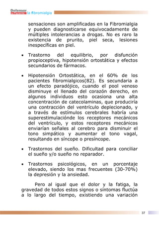 la fibromialgia


    sensaciones son amplificadas en la Fibromialgia
    y pueden diagnosticarse equivocadamente de
    múltiples intolerancias a drogas. No es raro la
    existencia de prurito, piel seca, lesiones
    inespecíficas en piel.

•   Trastorno   del    equilibrio, por    disfunción
    propioceptiva, hipotensión ortostática y efectos
    secundarios de fármacos.

•   Hipotensión Ortostática, en el 60% de los
    pacientes fibromialgicos(82). Es secundaria a
    un efecto paradójico, cuando el pool venoso
    disminuye el llenado del corazón derecho, en
    algunos individuos esto ocasiona una alta
    concentración de catecolaminas, que produciría
    una contracción del ventrículo deplecionado, y
    a través de estímulos cerebrales habría una
    superestimulaciónde los receptores mecánicos
    del ventrículo, y estos receptores mecánicos
    enviarían señales al cerebro para disminuir el
    tono simpático y aumentar el tono vagal,
    resultando en síncope o presíncope.

•   Trastornos del sueño. Dificultad para conciliar
    el sueño y/o sueño no reparador.

•   Trastornos psicológicos, en un porcentaje
    elevado, siendo los mas frecuentes (30-70%)
    la depresión y la ansiedad.

     Pero al igual que el dolor y la fatiga, la
gravedad de todos estos signos o síntomas fluctúa
a lo largo del tiempo, existiendo una variación


                                                       37
 