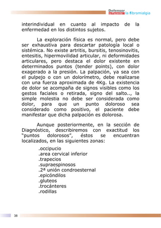 la fibromialgia


     interindividual en cuanto al impacto            de   la
     enfermedad en los distintos sujetos.

            La exploración física es normal, pero debe
     ser exhaustiva para descartar patología local o
     sistémica. No existe artritis, bursitis, tenosinovitis,
     entesitis, hipermovilidad articular, ni deformidades
     articulares, pero destaca el dolor existente en
     determinados puntos (tender points), con dolor
     exagerado a la presión. La palpación, ya sea con
     el pulpejo o con un dolorímetro, debe realizarse
     con una fuerza aproximada de 4Kg. La existencia
     de dolor se acompaña de signos visibles como los
     gestos faciales o retirada, signo del salto.., la
     simple molestia no debe ser considerada como
     dolor, para que un punto doloroso sea
     considerado como positivo, el paciente debe
     manifestar que dicha palpación es dolorosa.

            Aunque posteriormente, en la sección de
     Diagnóstico, describiremos con exactitud los
     “puntos    dolorosos”,     éstos   se encuentran
     localizados, en las siguientes zonas:
            .occipucio
            .area cervical inferior
            .trapecios
            .supraespinosos
            .2ª unión condroesternal
            .epicóndilos
            .gluteos
            .trocánteres
            .rodillas




38
 
