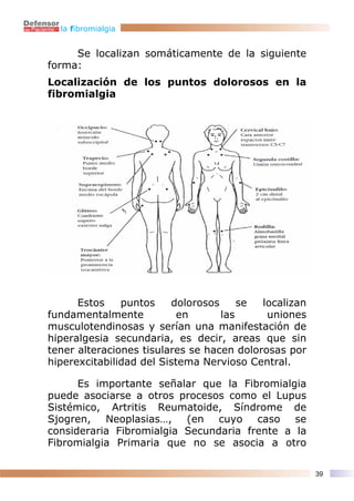 la fibromialgia


     Se localizan somáticamente de la siguiente
forma:
Localización de los puntos dolorosos en la
fibromialgia




      Estos    puntos    dolorosos     se  localizan
fundamentalmente           en      las      uniones
musculotendinosas y serían una manifestación de
hiperalgesia secundaria, es decir, areas que sin
tener alteraciones tisulares se hacen dolorosas por
hiperexcitabilidad del Sistema Nervioso Central.

      Es importante señalar que la Fibromialgia
puede asociarse a otros procesos como el Lupus
Sistémico, Artritis Reumatoide, Síndrome de
Sjogren, Neoplasias…, (en cuyo caso se
consideraria Fibromialgia Secundaria frente a la
Fibromialgia Primaria que no se asocia a otro

                                                       39
 
