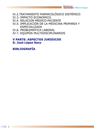 la fibromialgia


    IV.2.TRATAMIENTO FARMACOLÓGICO SISTÉMICO
    IV.3. IMPACTO ECONOMICO.
    IV.4. RELACION MEDICO-PACIENTE
    IV.5. IMPLICACIÓN DE LA MEDICINA PRIMARIA Y
          ESPECIALIZADA
    IV.6. PROBLEMÁTICA LABORAL
    IV.7. EQUIPOS MULTIDISCIPLINARIOS

    V PARTE: ASPECTOS JURIDICOS
    D. José López Sanz

    BIBLIOGRAFÍA




4
 
