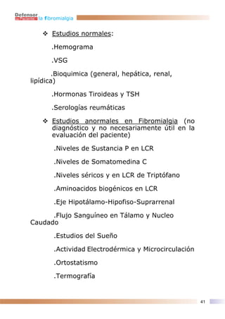 la fibromialgia


       Estudios normales:

       .Hemograma

       .VSG

       .Bioquimica (general, hepática, renal,
lipídica)

       .Hormonas Tiroideas y TSH

       .Serologías reumáticas

       Estudios anormales en Fibromialgia (no
       diagnóstico y no necesariamente útil en la
       evaluación del paciente)

        .Niveles de Sustancia P en LCR

        .Niveles de Somatomedina C

        .Niveles séricos y en LCR de Triptófano

        .Aminoacidos biogénicos en LCR

        .Eje Hipotálamo-Hipofiso-Suprarrenal

      .Flujo Sanguíneo en Tálamo y Nucleo
Caudado

        .Estudios del Sueño

        .Actividad Electrodérmica y Microcirculación

        .Ortostatismo

        .Termografía


                                                       41
 