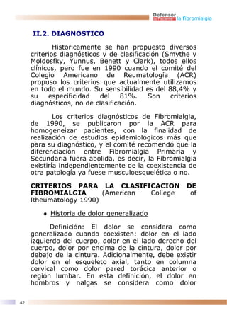 la fibromialgia


     II.2. DIAGNOSTICO

             Historicamente se han propuesto diversos
     criterios diagnósticos y de clasificación (Smythe y
     Moldosfky, Yunnus, Benett y Clark), todos ellos
     clínicos, pero fue en 1990 cuando el comité del
     Colegio Americano de Reumatología (ACR)
     propuso los criterios que actualmente utilizamos
     en todo el mundo. Su sensibilidad es del 88,4% y
     su    especificidad   del    81%.     Son   criterios
     diagnósticos, no de clasificación.

             Los criterios diagnósticos de Fibromialgia,
     de 1990, se publicaron por la ACR para
     homogeneizar pacientes, con la finalidad de
     realización de estudios epidemiológicos más que
     para su diagnóstico, y el comité recomendó que la
     diferenciación entre Fibromialgia Primaria y
     Secundaria fuera abolida, es decir, la Fibromialgia
     existiría independientemente de la coexistencia de
     otra patología ya fuese musculoesquelética o no.

     CRITERIOS PARA LA CLASIFICACION                   DE
     FIBROMIALGIA       (American College               of
     Rheumatology 1990)

        ♦ Historia de dolor generalizado

           Definición: El dolor se considera como
     generalizado cuando coexisten: dolor en el lado
     izquierdo del cuerpo, dolor en el lado derecho del
     cuerpo, dolor por encima de la cintura, dolor por
     debajo de la cintura. Adicionalmente, debe existir
     dolor en el esqueleto axial, tanto en columna
     cervical como dolor pared torácica anterior o
     región lumbar. En esta definición, el dolor en
     hombros y nalgas se considera como dolor

42
 