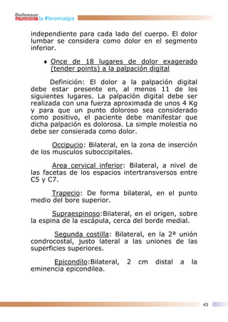 la fibromialgia


independiente para cada lado del cuerpo. El dolor
lumbar se considera como dolor en el segmento
inferior.

   ♦ Once de 18 lugares de dolor exagerado
     (tender points) a la palpación digital

      Definición: El dolor a la palpación digital
debe estar presente en, al menos 11 de los
siguientes lugares. La palpación digital debe ser
realizada con una fuerza aproximada de unos 4 Kg
y para que un punto doloroso sea considerado
como positivo, el paciente debe manifestar que
dicha palpación es dolorosa. La simple molestia no
debe ser consierada como dolor.

       Occipucio: Bilateral, en la zona de inserción
de los musculos suboccipitales.

       Area cervical inferior: Bilateral, a nivel de
las facetas de los espacios intertransversos entre
C5 y C7.

      Trapecio: De forma bilateral, en el punto
medio del bore superior.

       Supraespinoso:Bilateral, en el origen, sobre
la espina de la escápula, cerca del borde medial.

       Segunda costilla: Bilateral, en la 2ª unión
condrocostal, justo lateral a las uniones de las
superficies superiores.

      Epicondilo:Bilateral,   2   cm   distal   a   la
eminencia epicondilea.




                                                         43
 