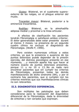 la fibromialgia


            Gluteo: Bilateral, en el cuadrante supero-
     externo de las nalgas, en el pliegue anterior del
     muslo.

           Trocanter mayor: Bilateral, posterior a la
     eminencia trocantérea.

            Rodillas: Bilateral, en la almohadilla
     adiposa medial y proximal a la linea articular.

            A efectos de clasificación los pacientes
     tendrán Fibromialgia si satisfacen ambos criterior.
     El dolor generalizado debe estar presente durant
     al menos 3 meses. La presencia de un segundo
     cuadro clínico no excluye el diagnóstico de
     Fibromialgia. (Wolfe F, 1990).

            Pero existen numerosas críticas a estos
     criterios, ya que la presencia o ausencia de los
     puntos dolorosos puede depender de la presión
     ejercida, del distress psicológico presente en ese
     momento, ….y mención aparte hay que hacer al
     número exacto de puntos dolorosos presentes,
     porque 11 y no 10 o 13…No es nada raro
     encontrar pacientes que sin cumplir los criterios
     de Fibromialgia, presentan todas las demás
     manifestaciones de dicho síndrome (84), y por el
     contrario hay pacientes, que si cumplen con los
     criterios mientras que sus manifestaciones clínicas
     no son relevantes.

     II.3. DIAGNOSTICO DIFERENCIAL

           Son múltiples las patologías que deben
     considerarse para la realización del diagnóstico
     diferencial de la Fibromialgia, dada la diversidad
     de síntomas y tan variados que expresan.


44
 