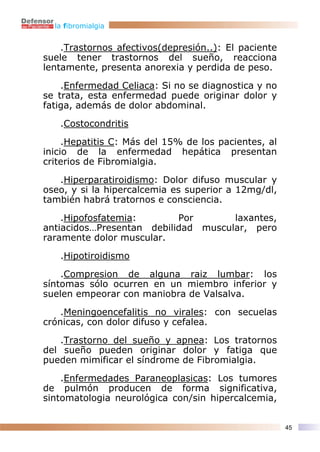 la fibromialgia


    .Trastornos afectivos(depresión..): El paciente
suele tener trastornos del sueño, reacciona
lentamente, presenta anorexia y perdida de peso.

    .Enfermedad Celiaca: Si no se diagnostica y no
se trata, esta enfermedad puede originar dolor y
fatiga, además de dolor abdominal.

   .Costocondritis

     .Hepatitis C: Más del 15% de los pacientes, al
inicio de la enfermedad hepática presentan
criterios de Fibromialgia.

   .Hiperparatiroidismo: Dolor difuso muscular y
oseo, y si la hipercalcemia es superior a 12mg/dl,
también habrá tratornos e consciencia.

    .Hipofosfatemia:       Por       laxantes,
antiacidos…Presentan debilidad muscular, pero
raramente dolor muscular.

   .Hipotiroidismo

    .Compresion de alguna raiz lumbar: los
síntomas sólo ocurren en un miembro inferior y
suelen empeorar con maniobra de Valsalva.

    .Meningoencefalitis no virales: con secuelas
crónicas, con dolor difuso y cefalea.

   .Trastorno del sueño y apnea: Los tratornos
del sueño pueden originar dolor y fatiga que
pueden mimificar el síndrome de Fibromialgia.

    .Enfermedades Paraneoplasicas: Los tumores
de pulmón producen de forma significativa,
sintomatologia neurológica con/sin hipercalcemia,


                                                      45
 