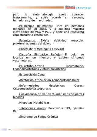 la fibromialgia


     pero   la    sintomatología suele            aparecer
     bruscamente, y suele ocurrir en              varones,
     fumadores y de mayor edad.

         .Polimialgia Reumatica: Rara en personas
     menores de 50 años, y la analítica muestra
     elevaciones de VSG y PCR, y tiene una respuesta
     espectacular a esteroides.

        .Polimiositis: Existe         debilidad   muscular
     proximal además del dolor.

           .Encefalitis y Meningitis postviral

         .Distrofia Simpático Refleja: El dolor se
     localiza en un miembro y existen síntomas
     vasomotores.

        .Poliartritis(Artritis                 Reumatoide,
     Espondiloartritides y otras poliartritis)

           .Estenosis de Canal

           .Afectacion Articulación TemporoMandibular

        .Enfermedades       Metabólicas            Oseas:
     Osteomalacia/Osteoporosis

         .Coexistencia de varios reumatismos de partes
     blandas

           .Miopatias Metabólicas
           .Infecciones virales: Parvovirus B19, Epstein-
     Bar

           .Sindrome de Fatiga Crónica



46
 