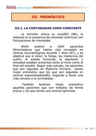 la fibromialgia



                    III. PRONÓSTICO


 III.1. LA CONTINUIDAD COMO CONSTANTE

      La remisión clínica es rara(85) (86), lo
habitual es la presencia de síntomas continuos con
fluctuaciones de intensidad.

       Wolfe     analizó   a     1604      pacientes
fibromialgicos que habían sido revisados en
centros reumatológicos durante 7 años (87), y se
objetivó que el dolor, la fatiga, los trastornos del
sueño, el estado funcional, la depresión y
ansiedad estaban presentes tanto al inicio como al
final del estudio. Según este estudio, los pacientes
que son seguidos en Medicina Primaria tienen
mejor pronóstico que los que son seguidos en
centros especializados(88), llegando a llevar una
vida cercana a la normalidad..

       También     tendrían    mejor    pronóstico
aquellos pacientes que son tratados de forma
precoz y los que tienen una actitud optimista.




                                                       47
 